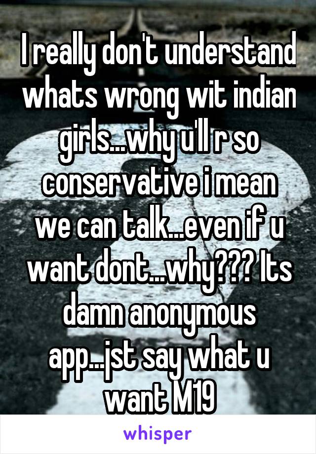 I really don't understand whats wrong wit indian girls...why u'll r so conservative i mean we can talk...even if u want dont...why??? Its damn anonymous app...jst say what u want M19
