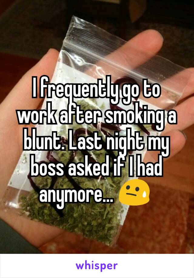 I frequently go to work after smoking a blunt. Last night my boss asked if I had  anymore... 😓 