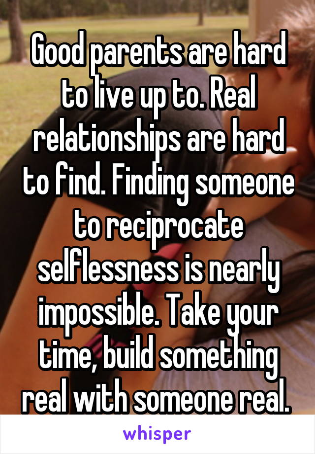 Good parents are hard to live up to. Real relationships are hard to find. Finding someone to reciprocate selflessness is nearly impossible. Take your time, build something real with someone real. 