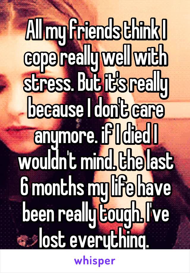 All my friends think I cope really well with stress. But it's really because I don't care anymore. if I died I wouldn't mind. the last 6 months my life have been really tough. I've lost everything. 