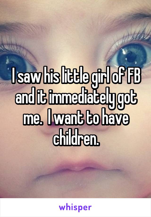 I saw his little girl of FB and it immediately got me.  I want to have children.
