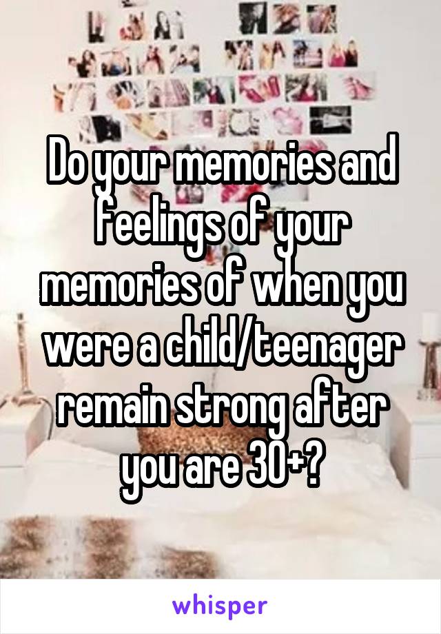 Do your memories and feelings of your memories of when you were a child/teenager remain strong after you are 30+?