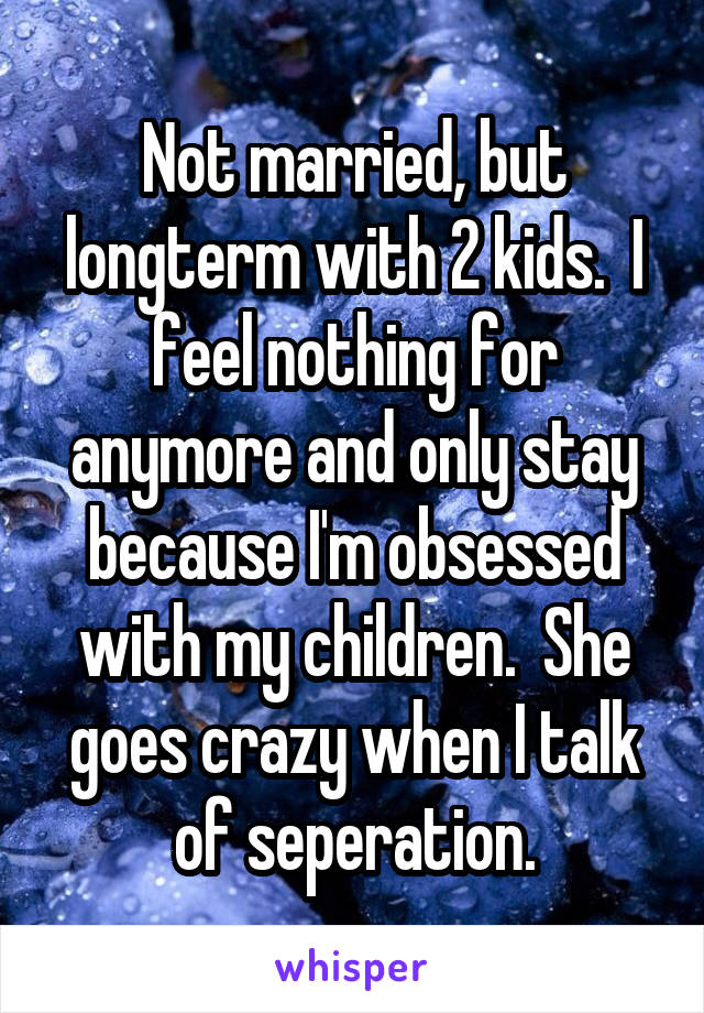 Not married, but longterm with 2 kids.  I feel nothing for anymore and only stay because I'm obsessed with my children.  She goes crazy when I talk of seperation.