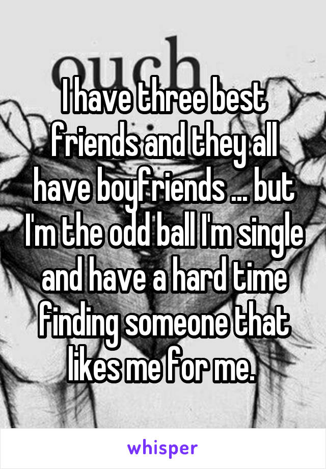 I have three best friends and they all have boyfriends ... but I'm the odd ball I'm single and have a hard time finding someone that likes me for me. 
