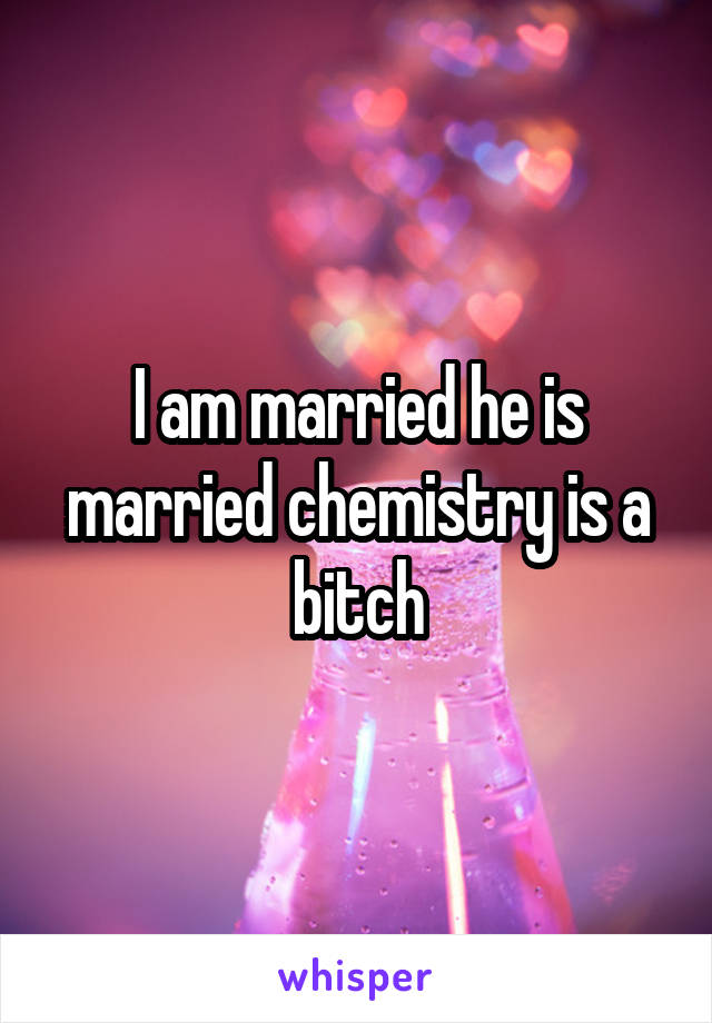 I am married he is married chemistry is a bitch