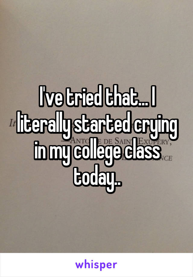 I've tried that... I literally started crying in my college class today..