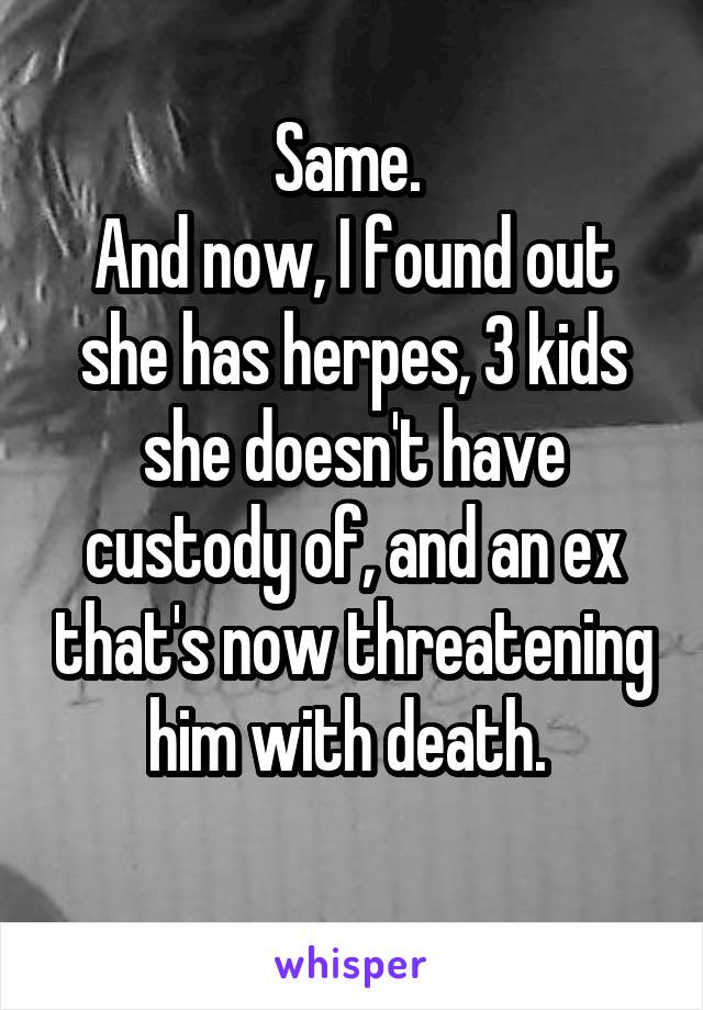 Same. 
And now, I found out she has herpes, 3 kids she doesn't have custody of, and an ex that's now threatening him with death. 
