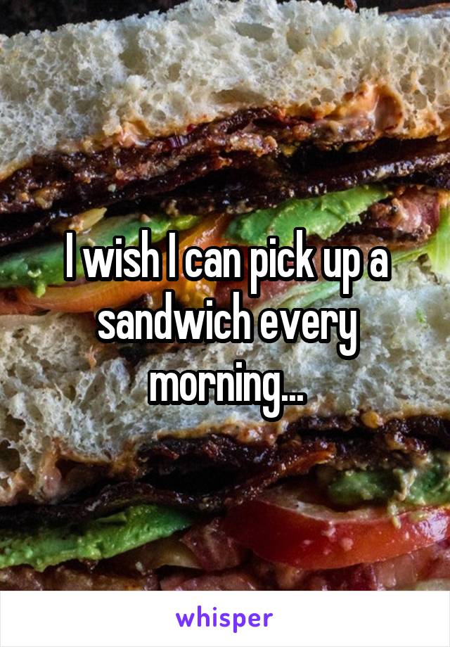I wish I can pick up a sandwich every morning...