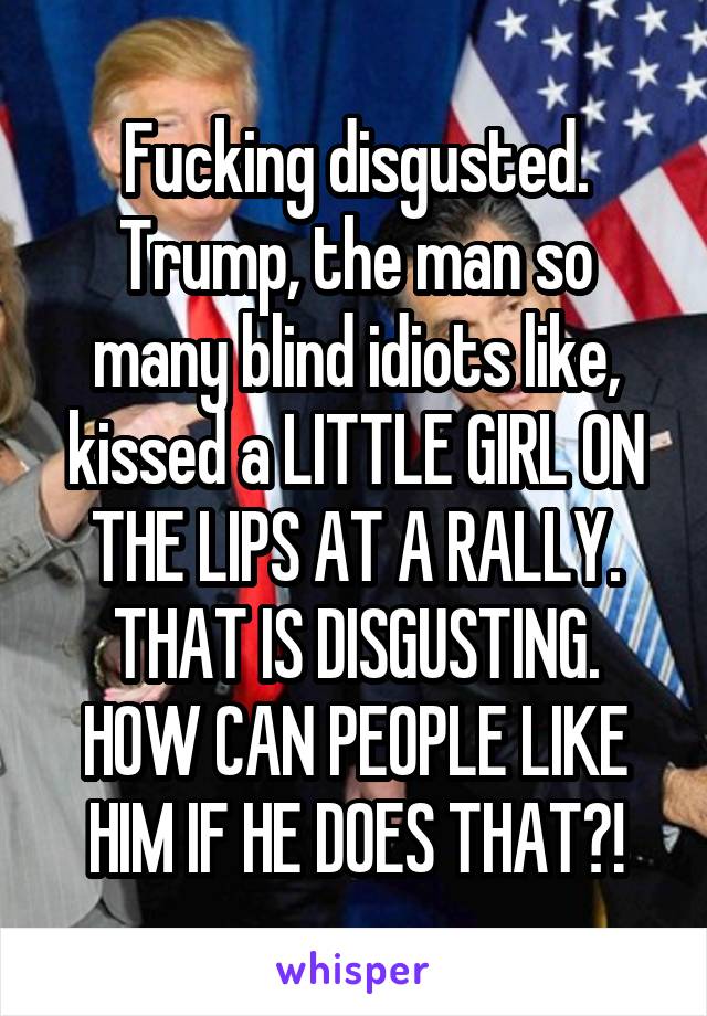 Fucking disgusted. Trump, the man so many blind idiots like, kissed a LITTLE GIRL ON THE LIPS AT A RALLY. THAT IS DISGUSTING. HOW CAN PEOPLE LIKE HIM IF HE DOES THAT?!