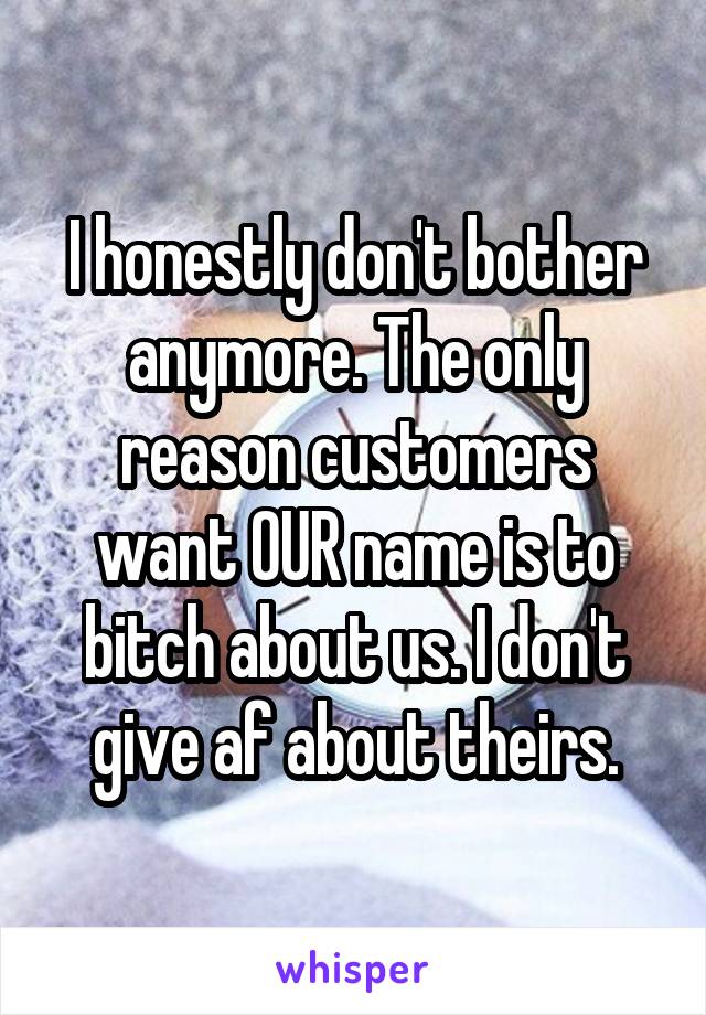 I honestly don't bother anymore. The only reason customers want OUR name is to bitch about us. I don't give af about theirs.