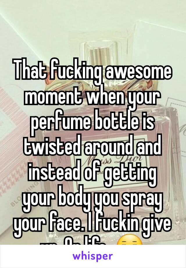 That fucking awesome moment when your perfume bottle is twisted around and instead of getting your body you spray your face. I fuckin give up. On life. 😑
