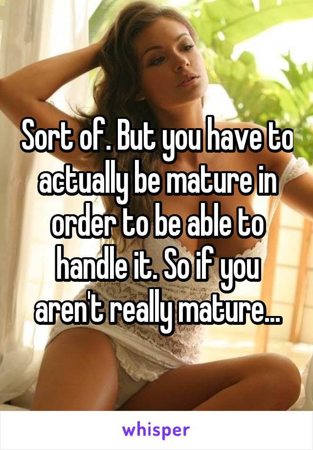 Sort of. But you have to actually be mature in order to be able to handle it. So if you aren't really mature...