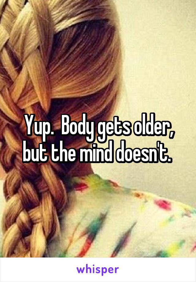 Yup.  Body gets older, but the mind doesn't. 