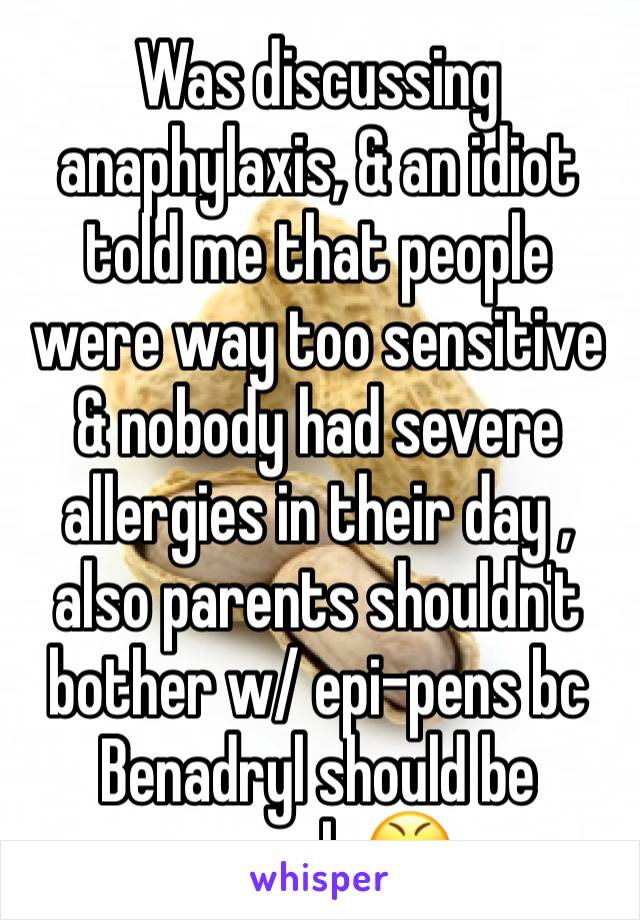 Was discussing anaphylaxis, & an idiot told me that people were way too sensitive & nobody had severe allergies in their day , also parents shouldn't bother w/ epi-pens bc Benadryl should be enough 😤