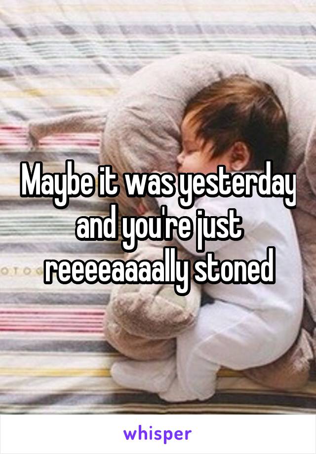 Maybe it was yesterday and you're just reeeeaaaally stoned