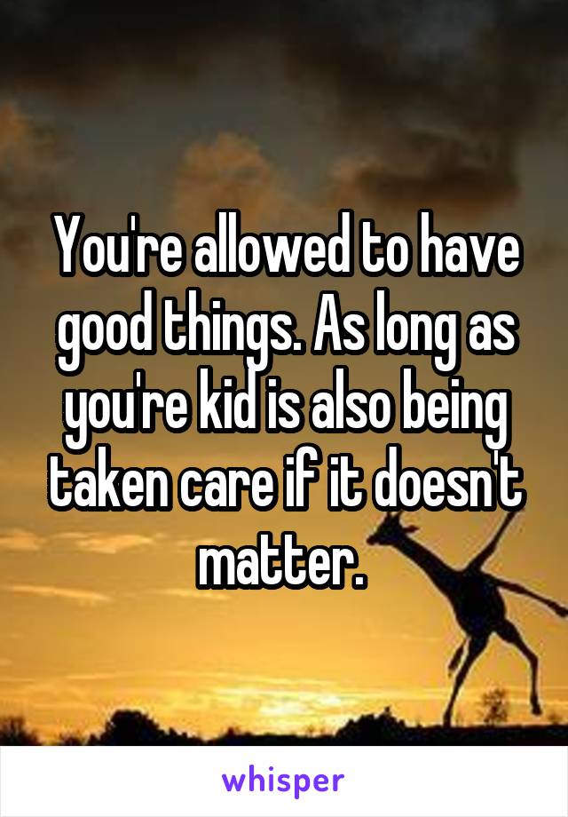 You're allowed to have good things. As long as you're kid is also being taken care if it doesn't matter. 