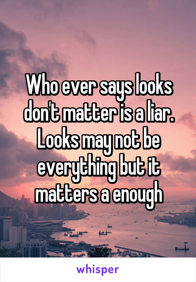 Who ever says looks don't matter is a liar. Looks may not be everything but it matters a enough