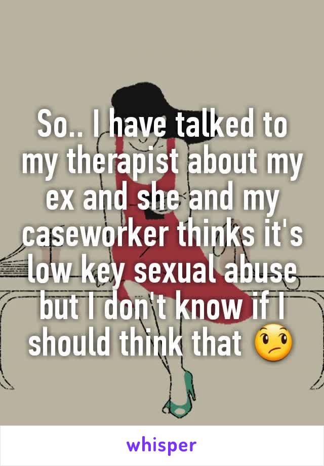 So.. I have talked to my therapist about my ex and she and my caseworker thinks it's low key sexual abuse but I don't know if I should think that 😞