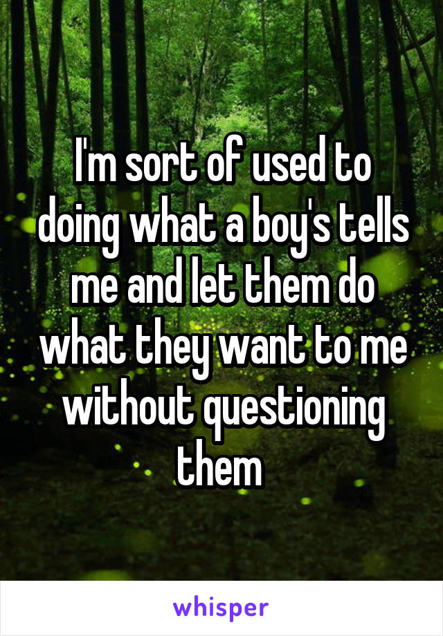 I'm sort of used to doing what a boy's tells me and let them do what they want to me without questioning them 