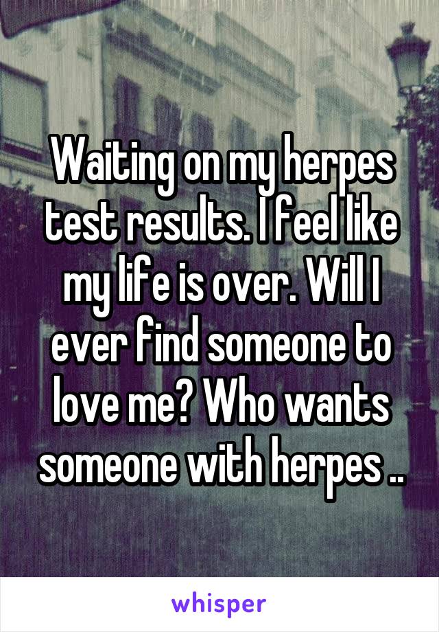 Waiting on my herpes test results. I feel like my life is over. Will I ever find someone to love me? Who wants someone with herpes ..