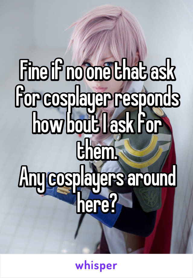 Fine if no one that ask for cosplayer responds how bout I ask for them.
Any cosplayers around here?