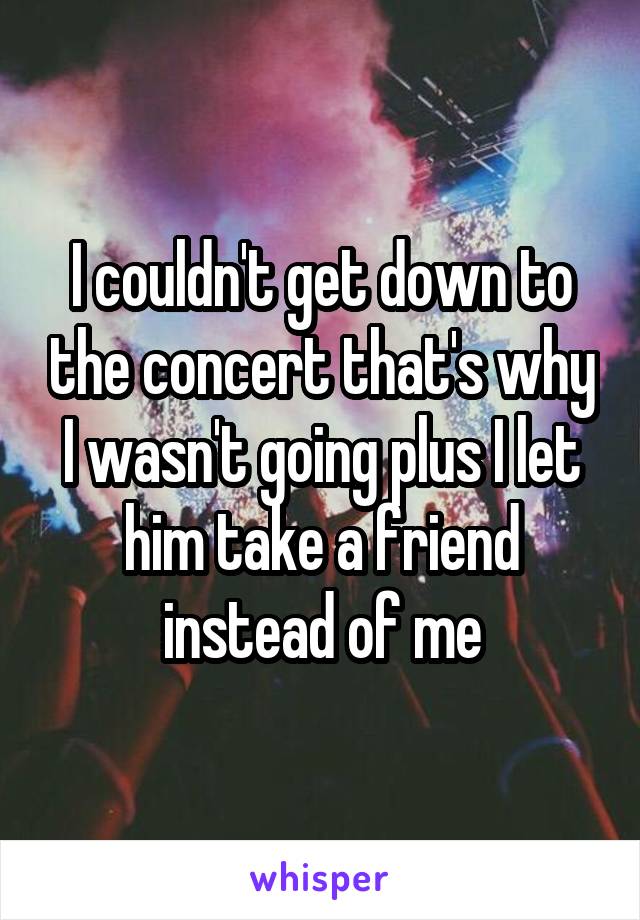 I couldn't get down to the concert that's why I wasn't going plus I let him take a friend instead of me