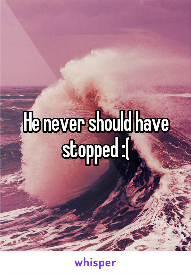 He never should have stopped :(