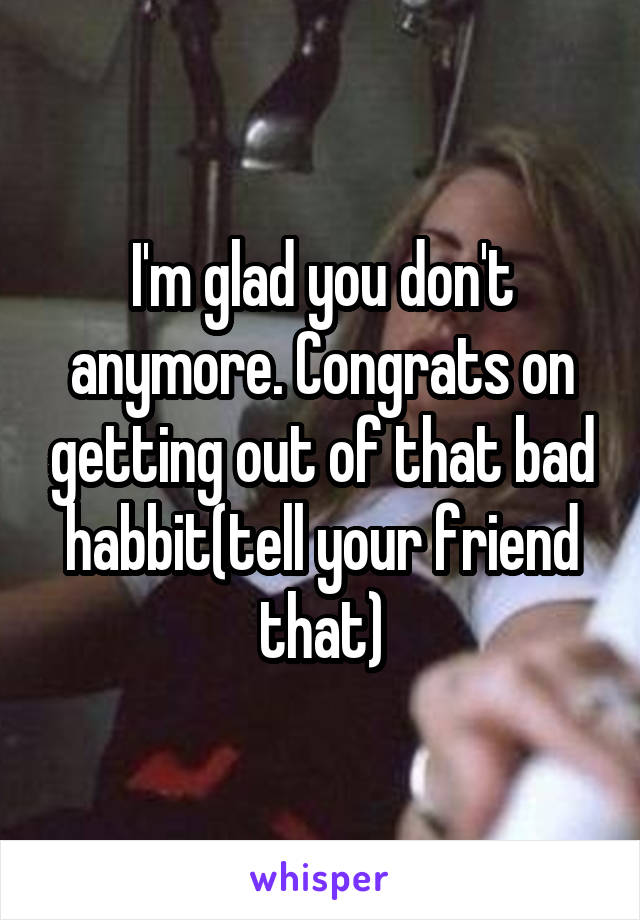 I'm glad you don't anymore. Congrats on getting out of that bad habbit(tell your friend that)