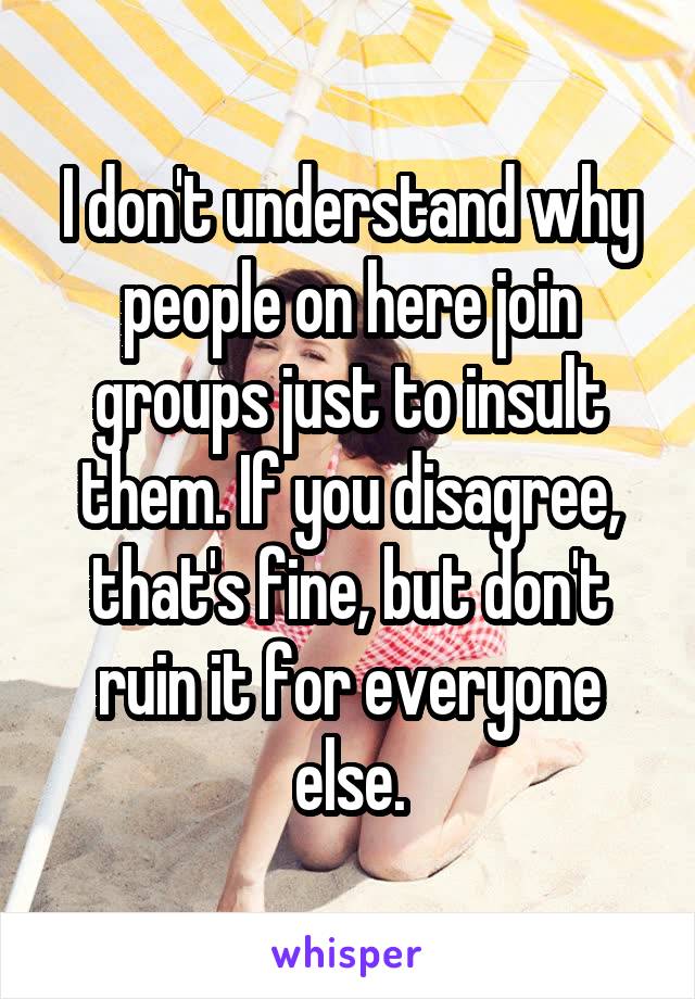 I don't understand why people on here join groups just to insult them. If you disagree, that's fine, but don't ruin it for everyone else.