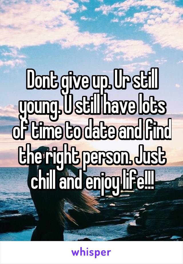 Dont give up. Ur still young. U still have lots of time to date and find the right person. Just chill and enjoy life!!!