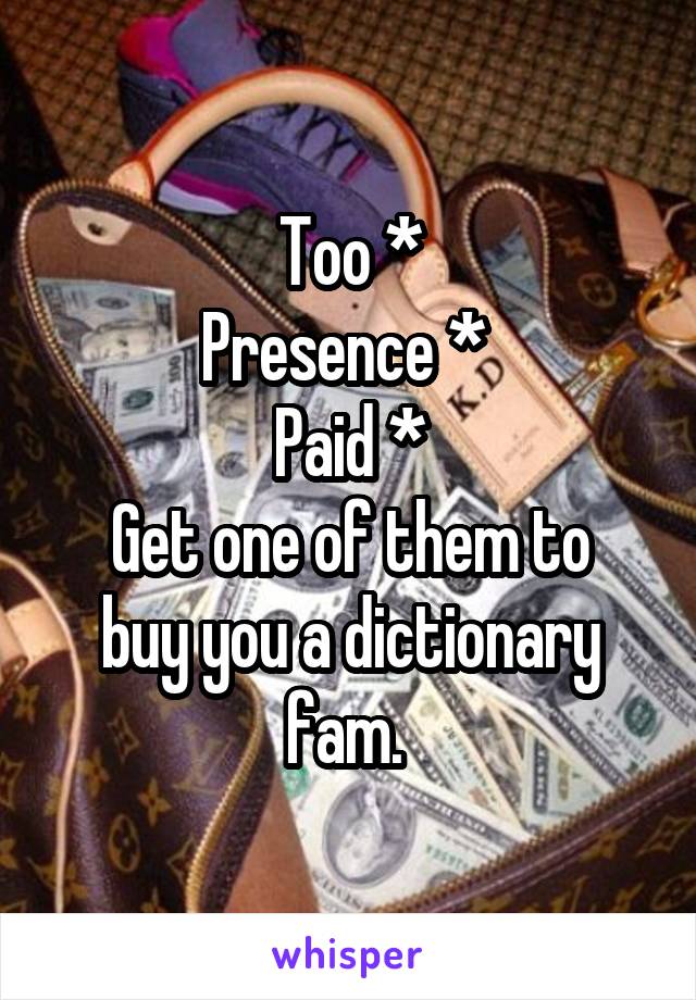 Too *
Presence * 
Paid *
Get one of them to buy you a dictionary fam. 