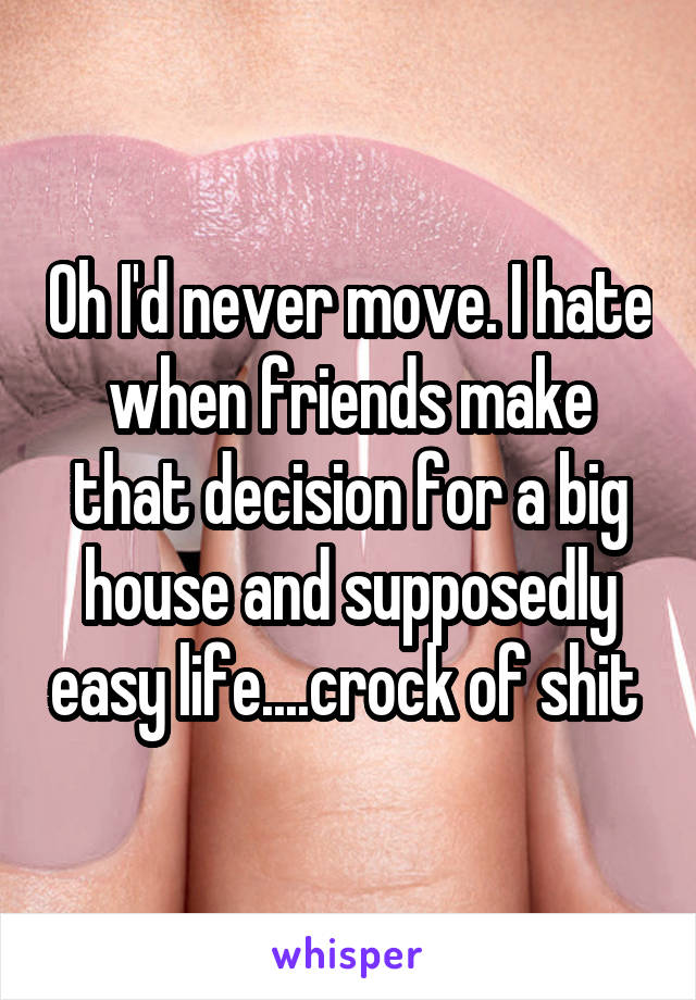 Oh I'd never move. I hate when friends make that decision for a big house and supposedly easy life....crock of shit 