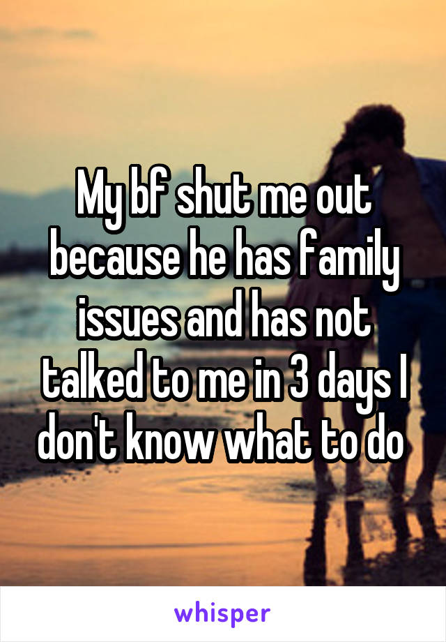 My bf shut me out because he has family issues and has not talked to me in 3 days I don't know what to do 