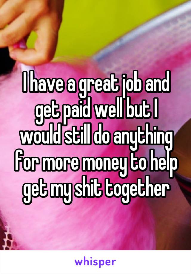 I have a great job and get paid well but I would still do anything for more money to help get my shit together
