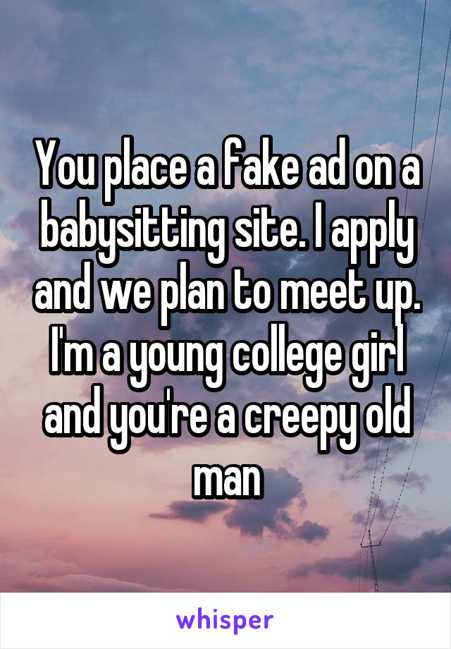 You place a fake ad on a babysitting site. I apply and we plan to meet up. I'm a young college girl and you're a creepy old man