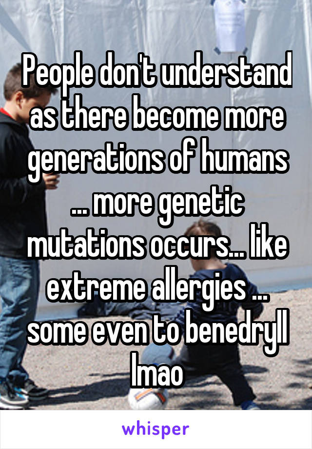 People don't understand as there become more generations of humans ... more genetic mutations occurs... like extreme allergies ... some even to benedryll lmao