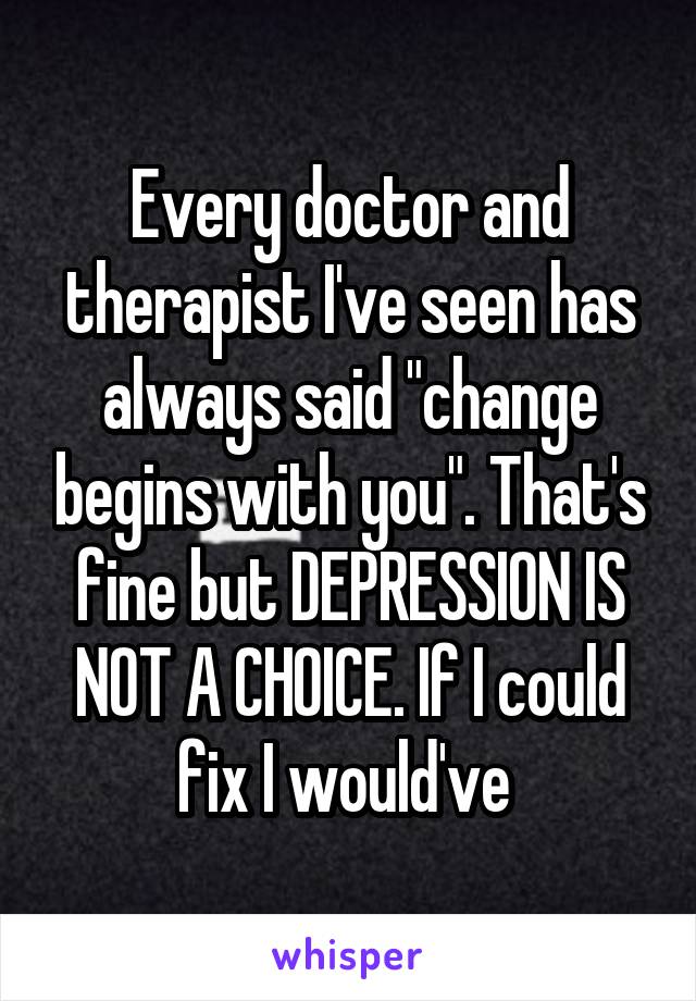 Every doctor and therapist I've seen has always said "change begins with you". That's fine but DEPRESSION IS NOT A CHOICE. If I could fix I would've 