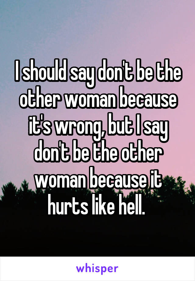 I should say don't be the other woman because it's wrong, but I say don't be the other woman because it hurts like hell. 