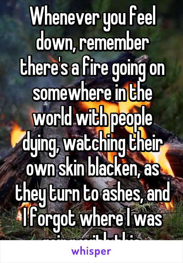 Whenever you feel down, remember there's a fire going on somewhere in the world with people dying, watching their own skin blacken, as they turn to ashes, and I forgot where I was going with this.