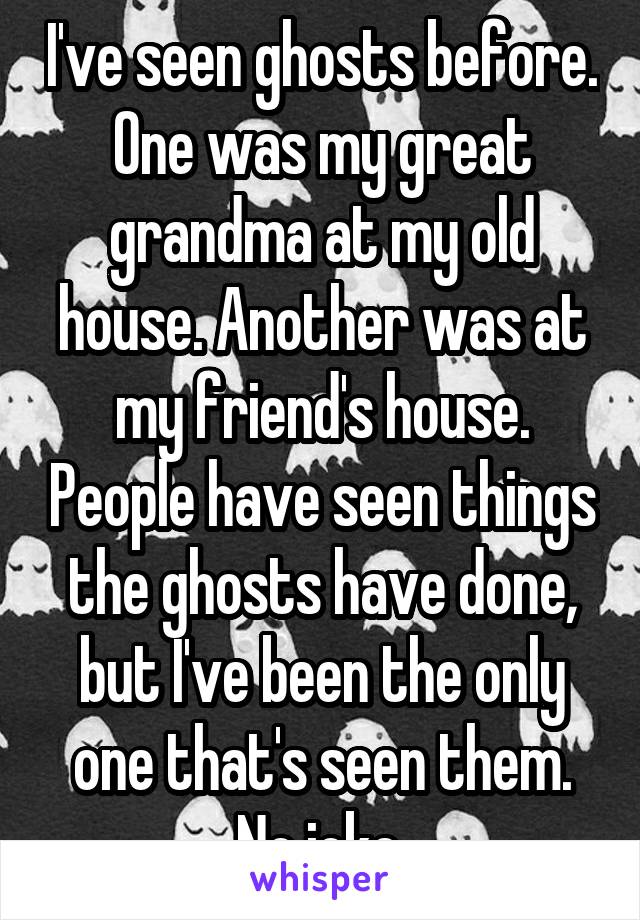 I've seen ghosts before. One was my great grandma at my old house. Another was at my friend's house. People have seen things the ghosts have done, but I've been the only one that's seen them. No joke.