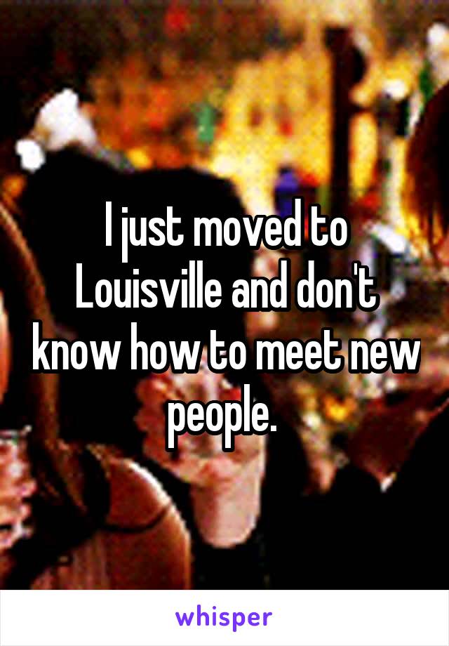 I just moved to Louisville and don't know how to meet new people. 
