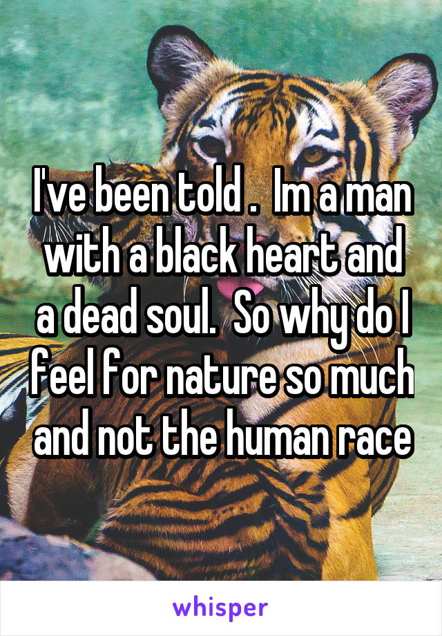 I've been told .  Im a man with a black heart and a dead soul.  So why do I feel for nature so much and not the human race
