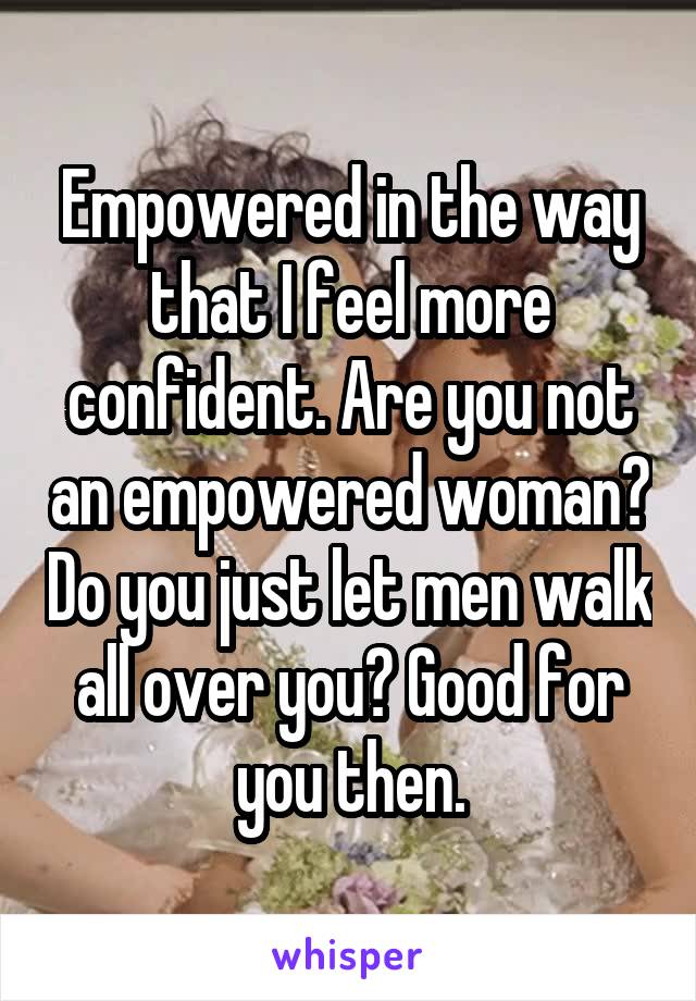 Empowered in the way that I feel more confident. Are you not an empowered woman? Do you just let men walk all over you? Good for you then.