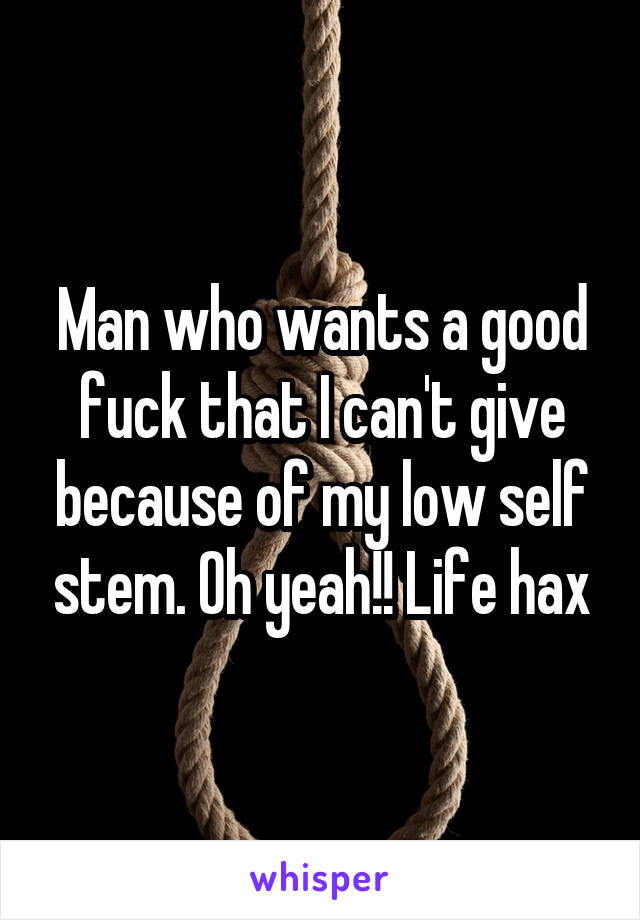 Man who wants a good fuck that I can't give because of my low self stem. Oh yeah!! Life hax