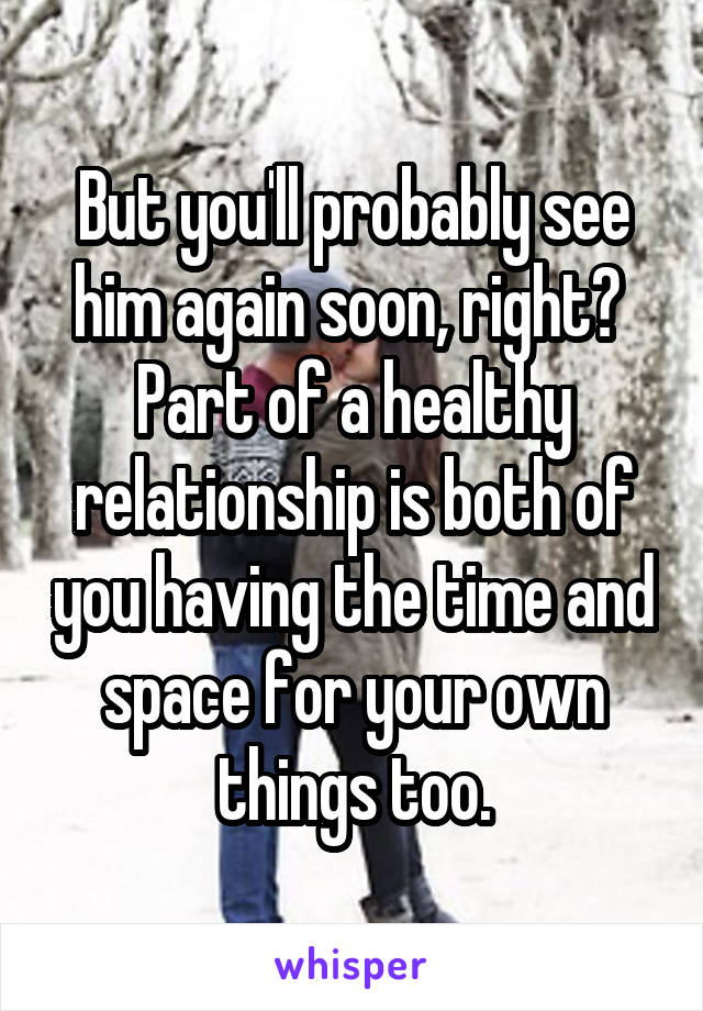 But you'll probably see him again soon, right?  Part of a healthy relationship is both of you having the time and space for your own things too.