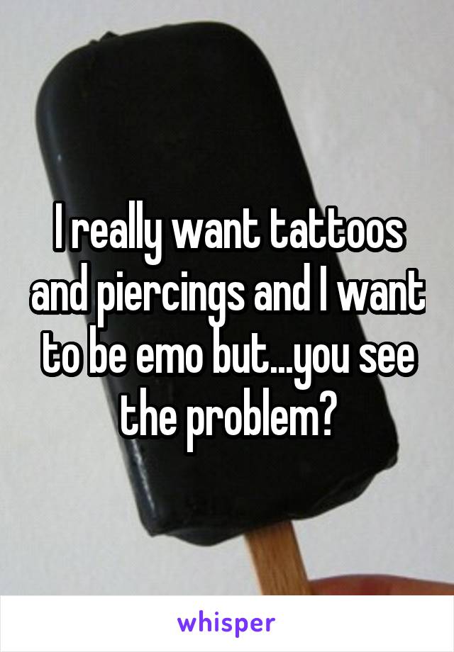 I really want tattoos and piercings and I want to be emo but...you see the problem?