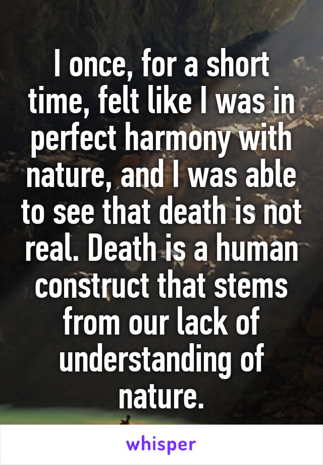I once, for a short time, felt like I was in perfect harmony with nature, and I was able to see that death is not real. Death is a human construct that stems from our lack of understanding of nature.
