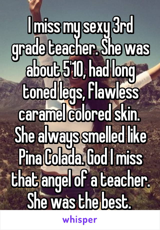 I miss my sexy 3rd grade teacher. She was about 5'10, had long toned legs, flawless caramel colored skin.  She always smelled like Pina Colada. God I miss that angel of a teacher. She was the best. 