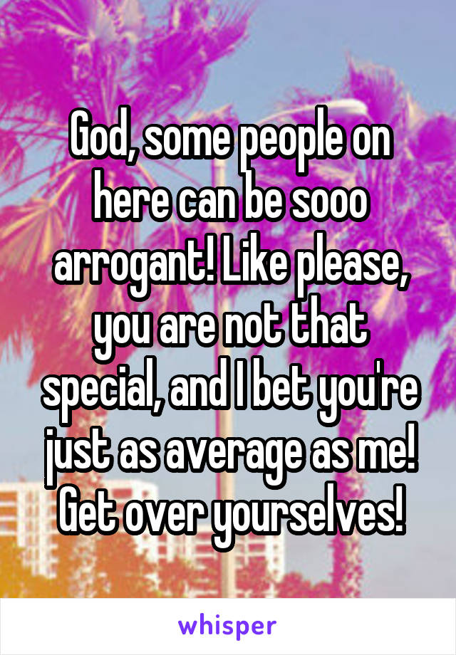 God, some people on here can be sooo arrogant! Like please, you are not that special, and I bet you're just as average as me! Get over yourselves!