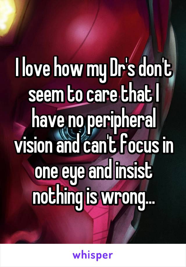 I love how my Dr's don't seem to care that I have no peripheral vision and can't focus in one eye and insist nothing is wrong...